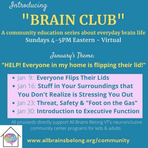 "BRAIN CLUB"
A community education series about everyday brain life
Sundays 4-5PM Eastern - Virtual January's Theme: 
"HELP! Everyone in my home is flipping their lid!" Jan  9:  Everyone Flips Their Lids 
Jan 16: Stuff in Your Surroundings that You Don't Realize is Stressing You Out
Jan 23: Threat, Safety & "Foot on the Gas"  
Jan 30: Introduction to Executive Function All proceeds directly support All Brains Belong VT's neuroinclusive community center programs for kids & adults.